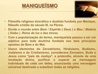 MANIQUEÍSMO
• Filosofia religiosa sincrética e dualista fundada por Manique,
filósofo cristão do século III, na Pérsia.
• Divide o mundo entre Bom / Espírito ( Deus ) e Mau / Matéria
( Diabo ). Reino da luz e das trevas.
• Com a popularização do termo, maniqueísta passou a ser um
adjetivo para toda doutrina fundada nos dois princípios
opostos do Bem e do Mal.
• Usava elementos do Zoroatrismo, Hinduísmo, Budismo,
Judaísmo e do Cristianismo, considerava Zoroastro, Buda e
Jesus como "pais da Justiça", e pretendia, através de uma
revelação divina, purificar e superar as mensagens
individuais de cada um deles, anunciando uma mensagem
universal destinada a substituir todas as religiões.
 