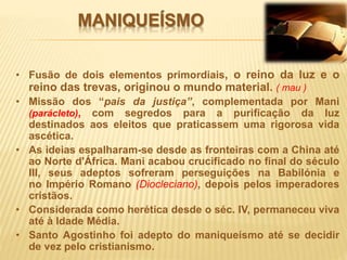 MANIQUEÍSMO
• Fusão de dois elementos primordiais, o reino da luz e o
reino das trevas, originou o mundo material. ( mau )
• Missão dos “pais da justiça”, complementada por Mani
(parácleto), com segredos para a purificação da luz
destinados aos eleitos que praticassem uma rigorosa vida
ascética.
• As ideias espalharam-se desde as fronteiras com a China até
ao Norte d'África. Mani acabou crucificado no final do século
III, seus adeptos sofreram perseguições na Babilónia e
no Império Romano (Diocleciano), depois pelos imperadores
cristãos.
• Considerada como herética desde o séc. IV, permaneceu viva
até à Idade Média.
• Santo Agostinho foi adepto do maniqueísmo até se decidir
de vez pelo cristianismo.
 