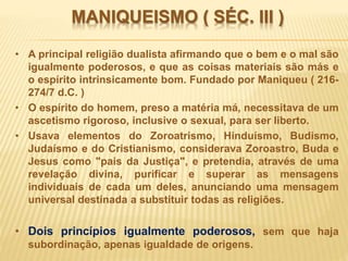 MANIQUEISMO ( SÉC. III )
• A principal religião dualista afirmando que o bem e o mal são
igualmente poderosos, e que as coisas materiais são más e
o espírito intrinsicamente bom. Fundado por Maniqueu ( 216-
274/7 d.C. )
• O espírito do homem, preso a matéria má, necessitava de um
ascetismo rigoroso, inclusive o sexual, para ser liberto.
• Usava elementos do Zoroatrismo, Hinduísmo, Budismo,
Judaísmo e do Cristianismo, considerava Zoroastro, Buda e
Jesus como "pais da Justiça", e pretendia, através de uma
revelação divina, purificar e superar as mensagens
individuais de cada um deles, anunciando uma mensagem
universal destinada a substituir todas as religiões.
• Dois princípios igualmente poderosos, sem que haja
subordinação, apenas igualdade de origens.
 
