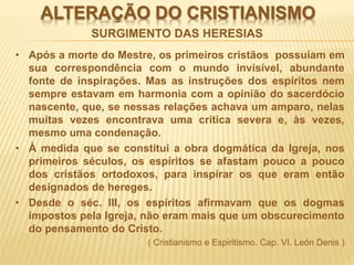 ALTERAÇÃO DO CRISTIANISMO
• Após a morte do Mestre, os primeiros cristãos possuíam em
sua correspondência com o mundo invisível, abundante
fonte de inspirações. Mas as instruções dos espíritos nem
sempre estavam em harmonia com a opinião do sacerdócio
nascente, que, se nessas relações achava um amparo, nelas
muitas vezes encontrava uma crítica severa e, às vezes,
mesmo uma condenação.
• À medida que se constitui a obra dogmática da Igreja, nos
primeiros séculos, os espíritos se afastam pouco a pouco
dos cristãos ortodoxos, para inspirar os que eram então
designados de hereges.
• Desde o séc. III, os espíritos afirmavam que os dogmas
impostos pela Igreja, não eram mais que um obscurecimento
do pensamento do Cristo.
( Cristianismo e Espiritismo. Cap. VI. León Denis )
SURGIMENTO DAS HERESIAS
 