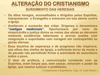ALTERAÇÃO DO CRISTIANISMO
• Os ditos hereges, aconselhados e dirigidos pelos Espíritos,
interpretavam o Evangelho e entravam em luta aberta contra
a Igreja.
• Aceitavam a sucessão das vidas. Orígenes a denominava
“castigos medicinais”. Oportunizava por meio da
misericórdia e justiça divina os meios das almas se elevarem
mediante existências laboriosas e provas aceitas com
resignação e suportadas com coragem em contrapartida às
penas eternas.
• Essa doutrina de esperança e de progresso não inspirava,
aos olhos dos chefes da Igreja, o suficiente terror da morte e
do pecado não permitindo firmar a autoridade do sacerdócio
sobre o povo.
• O dom de profecia, a comunicação constante com os
Espíritos, eram forças que, sem cessar, minavam o poder da
Igreja, que resolve sufocar o profetismo.
( Cristianismo e Espiritismo. Cap. VI. León Denis )
SURGIMENTO DAS HERESIAS
 