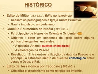 HISTÓRICO
• Édito de Milão ( 313 d.C. ). Édito da tolerância.
• Cessam as perseguições à Igreja Cristã Primitiva.
• Ganha impulso o antijudaísmo.
• Concílio Ecumênico de Nicéia ( 325 d.C. )
• Participação de bispos do Oriente e Ocidente.
• Objetivo : obter um consenso da Igreja sobre alguns
pontos divergentes, entre eles:
• A questão Ariana ( questão cristológica )
• A celebração da Páscoa.
• Resultado : Entre outros a fixação da data da Páscoa e o
principal, o estabelecimento da questão cristológica entre
Jesus e Deus, o Pai.
• Édito de Tessalônica por Teodósio ( 385 d.C. )
• Oficializa o cristianismo como religião do Império.
 