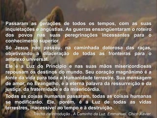 Passaram as gerações de todos os tempos, com as suas
inquietações e angústias. As guerras ensangüentaram o roteiro
dos povos nas suas peregrinações incessantes para o
conhecimento superior.
Só Jesus não passou, na caminhada dolorosa das raças,
objetivando a dilaceração de todas as fronteiras para o
amplexo universal.
Ele é a Luz do Principio e nas suas mãos misericordiosas
repousam os destinos do mundo. Seu coração magnânimo é a
fonte da vida para toda a Humanidade terrestre. Sua mensagem
de amor, no Evangelho, é a eterna palavra da ressurreição e da
justiça, da fraternidade e da misericórdia.
Todas as coisas humanas passaram, todas as coisas humanas
se modificarão. Ele, porém, é a Luz de todas as vidas
terrestres, inacessível ao tempo e à destruição.
Trecho da introdução . A Caminho da Luz. Emmanuel. Chico Xavier.
 