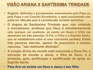 VISÃO ARIANA X SANTÍSSIMA TRINDADE
• Dogma: definidos e proclamados solenemente pelo Papa ou
pelo Papa e um Concílio Ecumênico, e após proclamado não
pode ser alterado pois é considerado verdade definitiva.
• O dogma da Santíssima Trindade que, não violando
o monoteísmo, professa que Deus é simultaneamente
uno (porque, em essência, só existe um Deus) e trino (se
apresenta em três pessoas: O Pai, o Filho e o Espírito Santo,
que se estabelecem entre si uma comunhão perfeita). Estas
três pessoas eternas, apesar de possuírem a mesma
natureza, "são realmente distintas".
• A criação divina do mundo está associada a Deus Pai, a
salvação do mundo a Jesus, o filho de Deus; e a
proteção, guia, purificação e santificação da Igreja ao
Espírito Santo.
• Para Ário só existia um Deus e Jesus é seu filho.
 