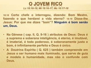 O JOVEM RICO
18:18 Certo chefe o interrogou, dizendo: Bom Mestre,
fazendo o que herdarei a vida eterna? 18:19 Disse-lhe
Jesus: Por que me dizes “bom”? Ninguém é bom senão
um, Deus.
• Na Gênese ( cap. II, Q. 9-16 ) atributos de Deus: Deus é
a suprema e soberana inteligência, é eterno, é imutável,
é imaterial, é todo poderoso, é soberanamente justo e
bom, é infinitamente perfeito e Deus é único.
• A Doutrina Espírita ( Q. 625 ) também compreende em
Jesus o ser humano mais iluminado, que serve de guia
e modelo à humanidade, mas não o confunde com
Deus.
Lc 18:18-19; Mt 19:16-17; Mc 10:17-18
 