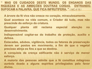 “ MAS OS CUIDADOS DESTE MUNDO, OS ENGANOS DAS
RIQUEZAS E AS AMBIÇÕES DOUTRAS COISAS, ENTRANDO,
SUFOCAM A PALAVRA, QUE FICA INFRUTÍFERA. " ( MC,4:19 )
A árvore da fé viva não cresce no coração, miraculosamente.
Qual acontece na vida comum, o Criador dá tudo, mas não
prescinde do esforço da criatura.
Qualquer planta útil reclama especial atenção no
desenvolvimento.
Indispensável cogitar-se do trabalho de proteção, auxílio e
defesa.
Estacadas, adubos, vigilância, todos os fatores de preservação
devem ser postos em movimento, a fim de que o vegetal
precioso atinja os fins a que se destina.
A conquista da crença edificante não é serviço de menor
esforço.
A maioria das pessoas admite que a fé constitua milagrosa
auréola doada a alguns espíritos privilegiados pelo favor
divino.
 