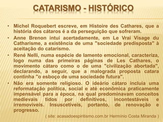 CATARISMO - HISTÓRICO
• Michel Roquebert escreve, em Histoire des Cathares, que a
história dos cátaros é a da perseguição que sofreram.
• Anne Brenon intui acertadamente, em Le Vrai Visage du
Catharisme, a existência de uma "sociedade predisposta" à
aceitação do catarismo.
• René Nelli, numa espécie de lamento emocional, caracteriza,
logo numa das primeiras páginas de Les Cathares, o
movimento cátaro como o de uma "civilização abortada",
declarando, a seguir, que a malograda proposta catara
continha "o esboço de uma sociedade futura".
• Não era somente religioso. O ideário cátaro incluía uma
reformatação política, social e até econômica praticamente
impensável para a época, na qual predominavam conceitos
medievais tidos por definitivos, incontestáveis e
irremovíveis. Insuscetíveis, portanto, de renovação e
progresso.
( site: acasadoespiritismo.com.br Hermínio Costa Miranda )
 