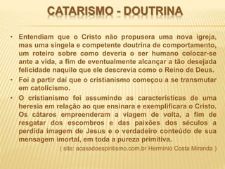 CATARISMO - DOUTRINA
• Entendiam que o Cristo não propusera uma nova igreja,
mas uma singela e competente doutrina de comportamento,
um roteiro sobre como deveria o ser humano colocar-se
ante a vida, a fim de eventualmente alcançar a tão desejada
felicidade naquilo que ele descrevia como o Reino de Deus.
• Foi a partir daí que o cristianismo começou a se transmutar
em catolicismo.
• O cristianismo foi assumindo as características de uma
heresia em relação ao que ensinara e exemplificara o Cristo.
Os cátaros empreenderam a viagem de volta, a fim de
resgatar dos escombros e das paixões dos séculos a
perdida imagem de Jesus e o verdadeiro conteúdo de sua
mensagem imortal, em toda a pureza primitiva.
( site: acasadoespiritismo.com.br Hermínio Costa Miranda )
 