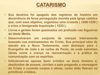 CATARISMO
• Sua doutrina foi apagada dos registros da história em
decorrência da feroz perseguição movida pela igreja católica
que, com esse objetivo, organizou uma cruzada ( 1209-1229 )
e criou a famigerada Inquisição ( 1233 ).
• Livros e gentes foram queimados em profusão nas fogueiras
da Idade Média.
• Desenvolveram um conjunto de crenças inteiramente
baseado nos ensinamentos do Cristo. Sua principal obra de
estudo era o Novo Testamento, com destaque para o
Evangelho de João e as cartas de Paulo, de onde extraíram
ideias como a crença na reencarnação e a prática da
comunicação com os espíritos.
• Intitulavam-se apenas bons cristãos ou bons homens e,
destituídos de posses, corriam o país pregando a mensagem
do Cristo e curando corpos e almas, como aliás fizeram os
primitivos cristãos.
 