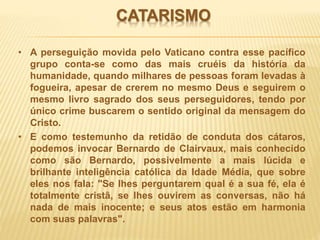 CATARISMO
• A perseguição movida pelo Vaticano contra esse pacífico
grupo conta-se como das mais cruéis da história da
humanidade, quando milhares de pessoas foram levadas à
fogueira, apesar de crerem no mesmo Deus e seguirem o
mesmo livro sagrado dos seus perseguidores, tendo por
único crime buscarem o sentido original da mensagem do
Cristo.
• E como testemunho da retidão de conduta dos cátaros,
podemos invocar Bernardo de Clairvaux, mais conhecido
como são Bernardo, possivelmente a mais lúcida e
brilhante inteligência católica da Idade Média, que sobre
eles nos fala: "Se lhes perguntarem qual é a sua fé, ela é
totalmente cristã, se lhes ouvirem as conversas, não há
nada de mais inocente; e seus atos estão em harmonia
com suas palavras".
 