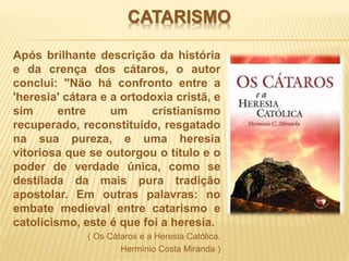 CATARISMO
Após brilhante descrição da história
e da crença dos cátaros, o autor
conclui: "Não há confronto entre a
'heresia' cátara e a ortodoxia cristã, e
sim entre um cristianismo
recuperado, reconstituído, resgatado
na sua pureza, e uma heresia
vitoriosa que se outorgou o título e o
poder de verdade única, como se
destilada da mais pura tradição
apostolar. Em outras palavras: no
embate medieval entre catarismo e
catolicismo, este é que foi a heresia.
( Os Cátaros e a Heresia Católica.
Hermínio Costa Miranda )
 
