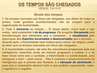 OS TEMPOS SÃO CHEGADOS
GÊNESE. CAP.XVIII
Sinais dos tempos
1. Os tempos marcados por Deus são chegados, nos dizem de todas as
partes, onde grandes acontecimentos vão se cumprir para a
regeneração da humanidade.
2. Tudo é harmonia na criação ... O nosso globo, como tudo o que
existe, está submetido à lei do progresso. Ele progride fisicamente pela
transformação dos elementos que o compõem , e moralmente pela
depuração dos Espíritos encarnados e desencarnados que o povoam ...
Quando pois, a Humanidade está madura para vencer um degrau, pode-
se dizer que os tempos marcados por Deus são chegados.
5. A humanidade cumpriu, até este dia, incontáveis progressos pela sua
inteligência; resta-lhes ainda um imenso progresso a realizar: é o de
fazer reinar entre eles a caridade, a fraternidade e a solidariedade, para
assegurar o bem – estar moral ... Não é somente o desenvolvimento da
inteligência que é preciso aos homens, é a elevação do sentimento, e
para isso é necessário destruir tudo o que poderia superexcitar, neles,
o egoísmo e o orgulho.
 