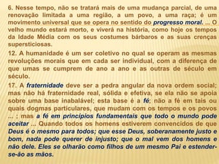 6. Nesse tempo, não se tratará mais de uma mudança parcial, de uma
renovação limitada a uma região, a um povo, a uma raça; é um
movimento universal que se opera no sentido do progresso moral. ... O
velho mundo estará morto, e viverá na história, como hoje os tempos
da Idade Média com os seus costumes bárbaros e as suas crenças
supersticiosas.
12. A humanidade é um ser coletivo no qual se operam as mesmas
revoluções morais que em cada ser individual, com a diferença de
que umas se cumprem de ano a ano e as outras de século em
século.
17. A fraternidade deve ser a pedra angular da nova ordem social;
mas não há fraternidade real, sólida e efetiva, se ela não se apoia
sobre uma base inabalável; esta base é a fé; não a fé em tais ou
quais dogmas particulares, que mudam com os tempos e os povos
... ; mas a fé em princípios fundamentais que todo o mundo pode
aceitar ... Quando todos os homens estiverem convencidos de que
Deus é o mesmo para todos; que esse Deus, soberanamente justo e
bom, nada pode querer de injusto; que o mal vem dos homens e
não dele. Eles se olharão como filhos de um mesmo Pai e estender-
se-ão as mãos.
 