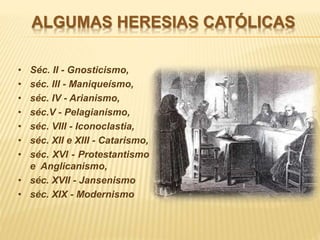 ALGUMAS HERESIAS CATÓLICAS
• Séc. II - Gnosticismo,
• séc. III - Maniqueísmo,
• séc. IV - Arianismo,
• séc.V - Pelagianismo,
• séc. VIII - Iconoclastia,
• séc. XII e XIII - Catarismo,
• séc. XVI - Protestantismo
e Anglicanismo,
• séc. XVII - Jansenismo
• séc. XIX - Modernismo
 