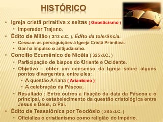 HISTÓRICO
• Igreja cristã primitiva x seitas ( Gnosticismo )
• Imperador Trajano.
• Édito de Milão ( 313 d.C. ). Édito da tolerância.
• Cessam as perseguições à Igreja Cristã Primitiva.
• Ganha impulso o antijudaísmo.
• Concílio Ecumênico de Nicéia ( 325 d.C. )
• Participação de bispos do Oriente e Ocidente.
• Objetivo : obter um consenso da Igreja sobre alguns
pontos divergentes, entre eles:
• A questão Ariana ( Arianismo )
• A celebração da Páscoa.
• Resultado : Entre outros a fixação da data da Páscoa e o
principal, o estabelecimento da questão cristológica entre
Jesus e Deus, o Pai.
• Édito de Tessalônica por Teodósio ( 385 d.C. )
• Oficializa o cristianismo como religião do Império.
 