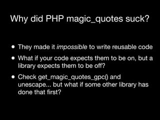 Why did PHP magic_quotes suck?


•   They made it impossible to write reusable code
•   What if your code expects them to be on, but a
    library expects them to be off?
•   Check get_magic_quotes_gpc() and
    unescape... but what if some other library has
    done that ﬁrst?
 