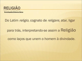 Do Latim  religio,  cognato de  religare , atar, ligar para trás, interpretando-se assim a  Religião  como laços que unem o homem à divindade. Encicliopédia Britanica Barsa 