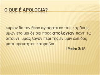 κυριον δε τον θεον αγιασατε εν ταις καρδιαις υμων ετοιμοι δε αει προς  απολογιαν   παντι τω αιτουντι υμας λογον περι της εν υμιν ελπιδος μετα πραυτητος και φοβου  I Pedro 3:15 