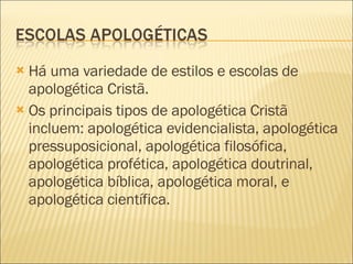 Há uma variedade de estilos e escolas de apologética Cristã.  Os principais tipos de apologética Cristã incluem: apologética evidencialista, apologética pressuposicional, apologética filosófica, apologética profética, apologética doutrinal, apologética bíblica, apologética moral, e apologética científica. 
