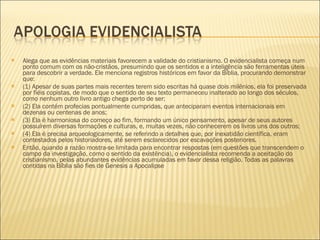 Alega que as evidências materiais favorecem a validade do cristianismo. O evidencialista começa num ponto comum com os não-cristãos, presumindo que os sentidos e a inteligência são ferramentas úteis para descobrir a verdade. Ele menciona registros históricos em favor da Bíblia, procurando demonstrar que: (1) Apesar de suas partes mais recentes terem sido escritas há quase dois milênios, ela foi preservada por fiéis copistas, de modo que o sentido de seu texto permaneceu inalterado ao longo dos séculos, como nenhum outro livro antigo chega perto de ser; (2) Ela contém profecias pontualmente cumpridas, que anteciparam eventos internacionais em dezenas ou centenas de anos; (3) Ela é harmoniosa do começo ao fim, formando um único pensamento, apesar de seus autores possuírem diversas formações e culturas, e, muitas vezes, não conhecerem os livros uns dos outros; (4) Ela é precisa arqueologicamente, se referindo a detalhes que, por inexatidão científica, eram contestados pelos historiadores, até serem esclarecidos por escavações posteriores. Então, quando a razão mostra-se limitada para encontrar respostas (em questões que transcendem o campo da investigação, como o sentido da existência), o evidencialista recomenda a aceitação do cristianismo, pelas abundantes evidências acumuladas em favor dessa religião. Todas as palavras contidas na Bíblia são fies de Genesis a Apocalipse 