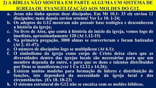 2) A BÍBLIA NÃO MOSTRA EM PARTE ALGUMA UM SISTEMA DE
IGREJA OU EVANGELIZAÇÃO AOS MOLDES DO G12.
a. Jesus não tinha apenas doze discípulos. Em Mt 10.1- 33 ele enviou 12
discípulos; mais depois enviou setenta! Ver Lc 10. 1-24;
b. Os adeptos do G12 mostram não possuir base teológica e desconhecem
a história da igreja;
c. No livro de Atos, que conta à história do início da igreja, vemos logo de
imediato, aproximadamente 120 (At 1.12-15)
d. Na primeira pregação, 3000 almas se converteram e foram batizadas
(At 2. 41-47);
e. O número de discípulos logo se multiplicou (At 6.1);
f. O simbolismo da igreja como corpo de Cristo deixa claro que as
diversidades dentro das igrejas locais são necessárias para que um
membro dependa do outro, e para que os dons e talentos distribuídos
por Deus se manifestem.(ver 1 Co 12.12 e 14.26);
g. Existem muitos modelos para formação de líderes e distribuição de
funções, isto dependerá da necessidade da igreja local e das
circunstâncias. (Ex 18. 18-23)
h. O sistema estrutural do G12 não se encaixa com os moldes bíblicos.
 
