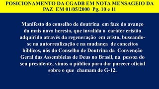 POSICIONAMENTO DA CGADB EM NOTA MENSAGEIO DA
PAZ EM 01/05/2000 Pg. 10 e 11
Manifesto do conselho de doutrina em face do avanço
da mais nova heresia, que invalida o caráter cristão
adquirido através da regeneração em cristo, buscando-
se na autorrealização e na mudança de conceitos
bíblicos, nós do Conselho de Doutrina da Convenção
Geral das Assembleias de Deus no Brasil, na pessoa do
seu presidente, vimos a público para dar parecer oficial
sobre o que chamam de G-12.
 