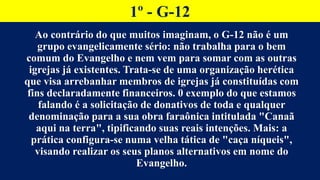 1º - G-12
Ao contrário do que muitos imaginam, o G-12 não é um
grupo evangelicamente sério: não trabalha para o bem
comum do Evangelho e nem vem para somar com as outras
igrejas já existentes. Trata-se de uma organização herética
que visa arrebanhar membros de igrejas já constituídas com
fins declaradamente financeiros. 0 exemplo do que estamos
falando é a solicitação de donativos de toda e qualquer
denominação para a sua obra faraônica intitulada "Canaã
aqui na terra", tipificando suas reais intenções. Mais: a
prática configura-se numa velha tática de "caça níqueis",
visando realizar os seus planos alternativos em nome do
Evangelho.
 