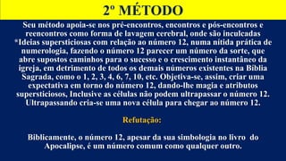 2º MÉTODO
Seu método apoia-se nos pré-encontros, encontros e pós-encontros e
reencontros como forma de lavagem cerebral, onde são inculcadas
*Ideias supersticiosas com relação ao número 12, numa nítida prática de
numerologia, fazendo o número 12 parecer um número da sorte, que
abre supostos caminhos para o sucesso e o crescimento instantâneo da
igreja, em detrimento de todos os demais números existentes na Bíblia
Sagrada, como o 1, 2, 3, 4, 6, 7, 10, etc. Objetiva-se, assim, criar uma
expectativa em torno do número 12, dando-lhe magia e atributos
supersticiosos, Inclusive as células não podem ultrapassar o número 12.
Ultrapassando cria-se uma nova célula para chegar ao número 12.
Refutação:
Biblicamente, o número 12, apesar da sua simbologia no livro do
Apocalipse, é um número comum como qualquer outro.
 