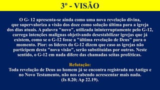 3º - VISÃO
O G- 12 apresenta-se ainda como uma nova revelação divina,
que supervaloriza a visão dos doze como solução última para a igreja
dos dias atuais. A palavra "novo", utilizada ininterruptamente pelo G-12,
carrega intenções malignas objetivando desestabilizar igrejas que já
existem, como se o G-12 fosse a "última revelação de Deus" para o
momento. Pior: os líderes do G-12 dizem que caso as igrejas não
participem desta "nova visão", serão substituídas por outras. Neste
sentido, o G-12 em nada difere das chamadas seitas proféticas.
Refutação:
Toda revelação de Deus ao homem já se encontra registrada no Antigo e
no Novo Testamento, não nos cabendo acrescentar mais nada.
(Is 8.20; Ap 22.19).
 