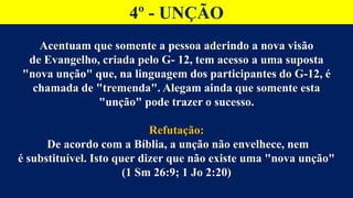 4º - UNÇÃO
Acentuam que somente a pessoa aderindo a nova visão
de Evangelho, criada pelo G- 12, tem acesso a uma suposta
"nova unção" que, na linguagem dos participantes do G-12, é
chamada de "tremenda". Alegam ainda que somente esta
"unção" pode trazer o sucesso.
Refutação:
De acordo com a Bíblia, a unção não envelhece, nem
é substituível. Isto quer dizer que não existe uma "nova unção"
(1 Sm 26:9; 1 Jo 2:20)
 