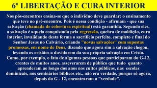 6º LIBERTAÇÃO E CURA INTERIOR
Nos pós-encontros ensina-se que o indivíduo deve guardar: o ensinamento
que teve no pré-encontro. Pois é nessa condição - afirmam - que sua
salvação (chamada de cobertura espiritual) está garantida. Segundo eles,
a salvação é aquela conquistada pela regressão, quebra de maldição, cura
interior, invalidando desta forma o sacrifício perfeito, completo e final do
Senhor Jesus no Calvário, criando "novas salvações" com supostas
promessas, em nome de Deus, dizendo que agora sim a salvação chegou,
levando os cristãos a duvidarem da sua própria salvação em Cristo.
Como, por exemplo, o fato de algumas pessoas que participaram do G-12,
crentes de muitos anos, asseverarem de público que tudo quanto
aprenderam ao longo dos anos nos cultos públicos, nas escolas
dominicais, nos seminários bíblicos etc., não era verdade, porque só agora,
depois do G - 12, encontraram a "verdade".
 