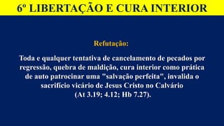 6º LIBERTAÇÃO E CURA INTERIOR
Refutação:
Toda e qualquer tentativa de cancelamento de pecados por
regressão, quebra de maldição, cura interior como prática
de auto patrocinar uma "salvação perfeita", invalida o
sacrifício vicário de Jesus Cristo no Calvário
(At 3.19; 4.12; Hb 7.27).
 