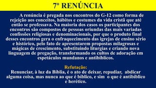 7º RENÚNCIA
A renúncia é pregada nos encontros do G-12 como forma de
rejeição aos conceitos, hábitos e costumes da vida cristã que até
então se professava. Na maioria dos casos os participantes dos
encontros são compostos de pessoas oriundas das mais variadas
confissões religiosas e denominacionais, por que o produto final
desses encontros gera o enfraquecimento das igrejas de ensino sério
e histórico, pelo fato de apresentarem propostas milagrosas e
mágicas de crescimento, substituindo liturgias e criando nova
linguagem de pregação, transformando os cultos de adoração em
espetáculos mundanos e antibíblícos.
Refutação:
Renunciar, à luz da Bíblia, é o ato de deixar, repudiar, abdicar
alguma coisa, mas nunca ao que é bíblico, e sim o que é antibíblico
e herético.
 
