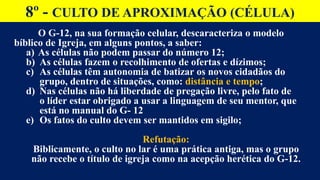 8º - CULTO DE APROXIMAÇÃO (CÉLULA)
O G-12, na sua formação celular, descaracteriza o modelo
bíblico de Igreja, em alguns pontos, a saber:
a) As células não podem passar do número 12;
b) As células fazem o recolhimento de ofertas e dízimos;
c) As células têm autonomia de batizar os novos cidadãos do
grupo, dentro de situações, como: distância e tempo;
d) Nas células não há liberdade de pregação livre, pelo fato de
o líder estar obrigado a usar a linguagem de seu mentor, que
está no manual do G- 12
e) Os fatos do culto devem ser mantidos em sigilo;
Refutação:
Biblicamente, o culto no lar é uma prática antiga, mas o grupo
não recebe o título de igreja como na acepção herética do G-12.
 