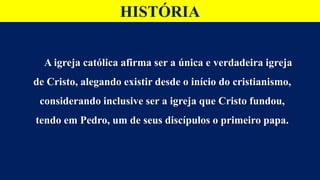 HISTÓRIA
A igreja católica afirma ser a única e verdadeira igreja
de Cristo, alegando existir desde o início do cristianismo,
considerando inclusive ser a igreja que Cristo fundou,
tendo em Pedro, um de seus discípulos o primeiro papa.
 