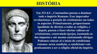 HISTÓRIA
Em 323 d.C., Constantino passou a dominar
todo o império Romano. Esse imperador
revolucionou a posição do cristianismo em todos
os aspectos. Primeiramente, proporcionou
igualdade de direitos a todas as religiões, e
depois, passou a fazer ofertas valiosas ao
cristianismo, construindo igrejas, isentando-os
dos impostos e até mesmo sustentando clérigos.
Podemos colocar aí o início do catolicismo
romano: nesta condição, o catolicismo veio
praticamente a ser a religião oficial do império.
 
