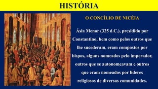 HISTÓRIA
O CONCÍLIO DE NICÉIA
Ásia Menor (325 d.C.), presidido por
Constantino, bem como pelos outros que
lhe sucederam, eram compostos por
bispos, alguns nomeados pelo imperador,
outros que se autonomeavam e outros
que eram nomeados por líderes
religiosos de diversas comunidades.
 