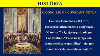 HISTÓRIA
O CONCÍLIO DE CONSTANTINOPLA
Concílio Ecumênico (381 d.C.)
consagrou oficialmente a designação
"Católica " a igreja organizada por
Constantino -"Creio na igreja una,
santa, católica e apostólica" - daí por
diante inserida no símbolo desta fé.
 