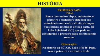 HISTÓRIA
PRIMEIRO PAPA
(PAPAI)
Roma teve muitos bispos, entretanto, o
primeiro a sustentar e defender sua
autoridade exercendo o direito de impor
suas ordens aos bispos de toda parte, foi
Leão I (440-461 d.C.) que pode ser
considerado o primeiro papa do catolicismo
romano.
Observação:
Na história da I.C.A.R. Leão I foi 45º Papa,
mas o primeiro a atribuir o título.
 