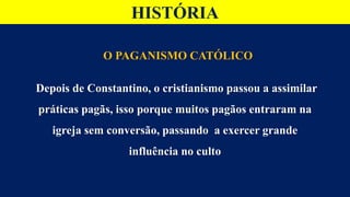 HISTÓRIA
O PAGANISMO CATÓLICO
Depois de Constantino, o cristianismo passou a assimilar
práticas pagãs, isso porque muitos pagãos entraram na
igreja sem conversão, passando a exercer grande
influência no culto
 