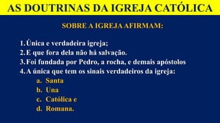 AS DOUTRINAS DA IGREJA CATÓLICA
SOBRE A IGREJAAFIRMAM:
1.Única e verdadeira igreja;
2.E que fora dela não há salvação.
3.Foi fundada por Pedro, a rocha, e demais apóstolos
4.A única que tem os sinais verdadeiros da igreja:
a. Santa
b. Una
c. Católica e
d. Romana.
 