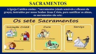 SACRAMENTOS
A Igreja Católica ensina : “sacramentos (sinais sensíveis e eficazes da
graça), instruídos por nosso Senhor Jesus Cristo, para santificar as almas,
os sacramentos são sete:
 