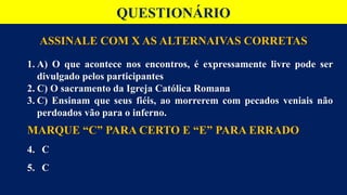 QUESTIONÁRIO
ASSINALE COM X AS ALTERNAIVAS CORRETAS
1. A) O que acontece nos encontros, é expressamente livre pode ser
divulgado pelos participantes
2. C) O sacramento da Igreja Católica Romana
3. C) Ensinam que seus fiéis, ao morrerem com pecados veniais não
perdoados vão para o inferno.
MARQUE “C” PARA CERTO E “E” PARA ERRADO
4. C
5. C
 