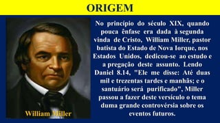 ORIGEM
No princípio do século XIX, quando
pouca ênfase era dada à segunda
vinda de Cristo, William Miller, pastor
batista do Estado de Nova Iorque, nos
Estados Unidos, dedicou-se ao estudo e
a pregação deste assunto. Lendo
Daniel 8.14, "Ele me disse: Até duas
mil e trezentas tardes e manhãs; e o
santuário será purificado", Miller
passou a fazer deste versículo o tema
duma grande controvérsia sobre os
eventos futuros.
William Miller
 