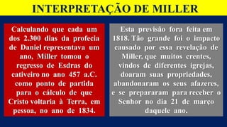 INTERPRETAÇÃO DE MILLER
Calculando que cada um
dos 2.300 dias da profecia
de Daniel representava um
ano, Miller tomou o
regresso de Esdras do
cativeiro no ano 457 a.C.
como ponto de partida
para o cálculo de que
Cristo voltaria à Terra, em
pessoa, no ano de 1834.
Esta previsão fora feita em
1818. Tão grande foi o impacto
causado por essa revelação de
Miller, que muitos crentes,
vindos de diferentes igrejas,
doaram suas propriedades,
abandonaram os seus afazeres,
e se prepararam para receber o
Senhor no dia 21 de março
daquele ano.
 