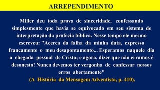 ARREPENDIMENTO
Miller deu toda prova de sinceridade, confessando
simplesmente que havia se equivocado em seu sistema de
interpretação da profecia bíblica. Nesse tempo ele mesmo
escreveu: "Acerca da falha da minha data, expresso
francamente o meu desapontamento... Esperamos naquele dia
a chegada pessoal de Cristo; e agora, dizer que não erramos é
desonesto! Nunca devemos ter vergonha de confessar nossos
erros abertamente"
(A História da Mensagem Adventista, p. 410).
 