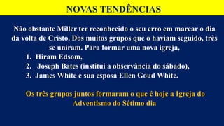 NOVAS TENDÊNCIAS
Não obstante Miller ter reconhecido o seu erro em marcar o dia
da volta de Cristo. Dos muitos grupos que o haviam seguido, três
se uniram. Para formar uma nova igreja,
1. Hiram Edsom,
2. Joseph Bates (institui a observância do sábado),
3. James White e sua esposa Ellen Goud White.
Os três grupos juntos formaram o que é hoje a Igreja do
Adventismo do Sétimo dia
 