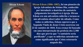 Hiram Edsom Hiram Edson (1806–1882), foi um pioneiro da
Igreja Adventista do Sétimo Dia, conhecido
por introduzir a doutrina do santuário
(julgamento investigativo) à igreja. Hiram
Edson era um adventista milerita e tornou-se
um adventista observador do sábado. Como
todos os mileritas, Edson esperava que a
Segunda Vinda de Jesus Cristo ocorresse em
22 de outubro de 1844. Essa crença foi baseada
em uma interpretação da profecia dos 2.300
dias que previa que "o santuário seria
purificado", o que os mileritas entenderam
como significando que Cristo retornaria
naquele dia.
 