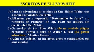 ESCRITOS DE ELLEN WHITE
1) Para os adventistas os escritos da Sra. Helem White, tem
a mesma autoridade da Bíblia;
2) Afirmam que a expressão “Testemunho de Jesus” e o
“Espírito de Profecia” de Ap. 19.10 são alusões aos
escritos de Ellen White;
3) Os escritos da Sra. Ellen White são na verdade plágios
conforme afirma a obra de Walter T. Rea (Ex pastor
adventista), Mentira Branca;
4) Além dos plágios, há inúmeros erros e contradições em
seus escritos
 