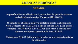 CRENÇAS ERRÔNEAS
SÁBADO:
A questão não é os sábado em si, mas o fato de que não estamos
mais debaixo do Antigo Concerto (Hb. 8.6-13).
O sábado foi abolido a palavra profética previa a chegada do
Novo Concerto (Jr. 31.31-33) e o fim do sábado (Os. 2.11), que se
cumpriu em Jesus (Cl. 2.14-17). Por essa razão o sábado não
aparece nos quatro preceitos de Atos15.20-29.
Colossenses 2.16-17 deita por terra todas as teses dos adventistas
do sétimo dia.
 